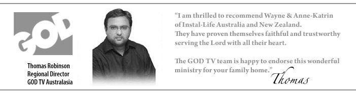 GOD TV - Thomas Robinson - "I am thrilled to recommend Wayne & Anne-Katrin of Instal-Life Australia and New Zealand. They have proven themselves faithful and trustworthy serving the Lord with all their heart. The GOD TV team is happy to endorse this wonderful ministry for your family home." 